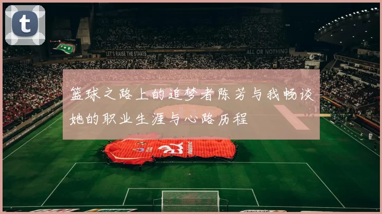 篮球之路上的追梦者陈芳与我畅谈她的职业生涯与心路历程