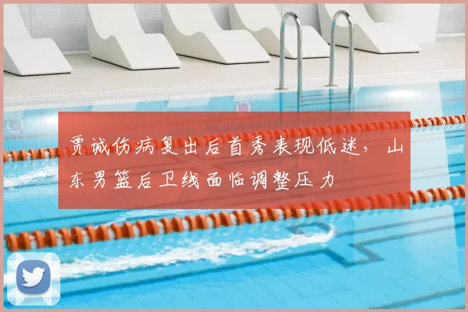 贾诚伤病复出后首秀表现低迷，山东男篮后卫线面临调整压力