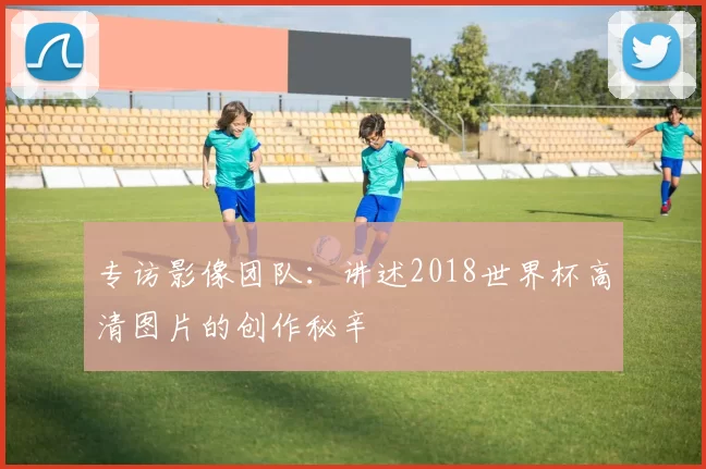 专访影像团队：讲述2018世界杯高清图片的创作秘辛