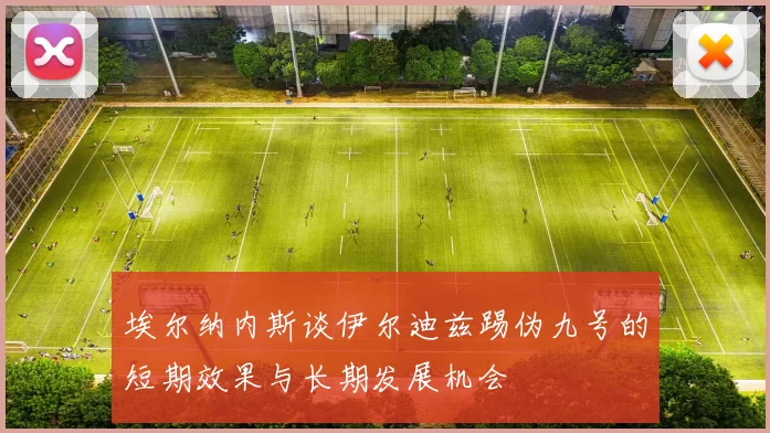 埃尔纳内斯谈伊尔迪兹踢伪九号的短期效果与长期发展机会