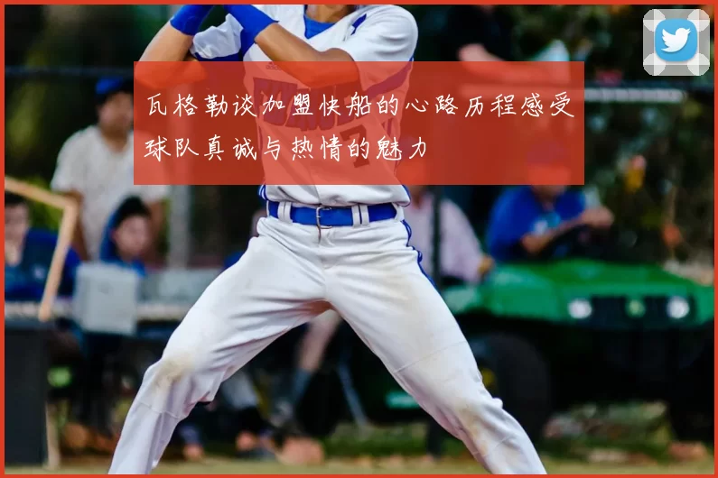 瓦格勒谈加盟快船的心路历程感受球队真诚与热情的魅力