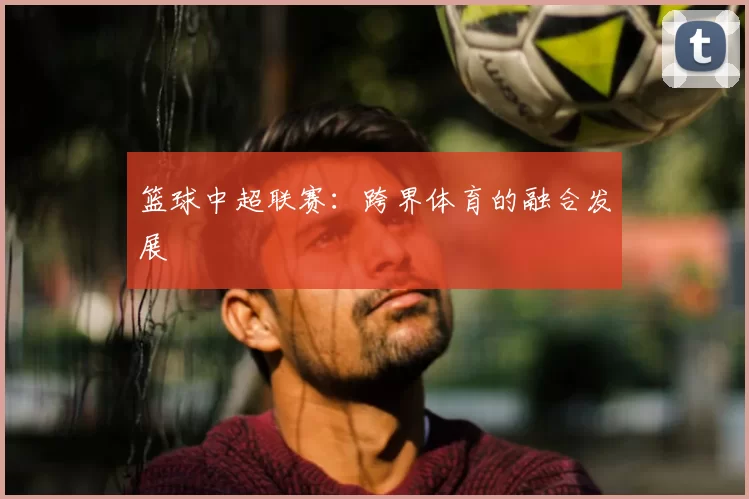 篮球中超联赛：跨界体育的融合发展