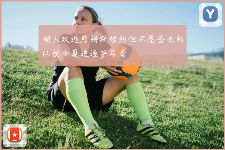 湖人欢迎詹姆斯续约但不愿签长约以便今夏追逐字母哥
