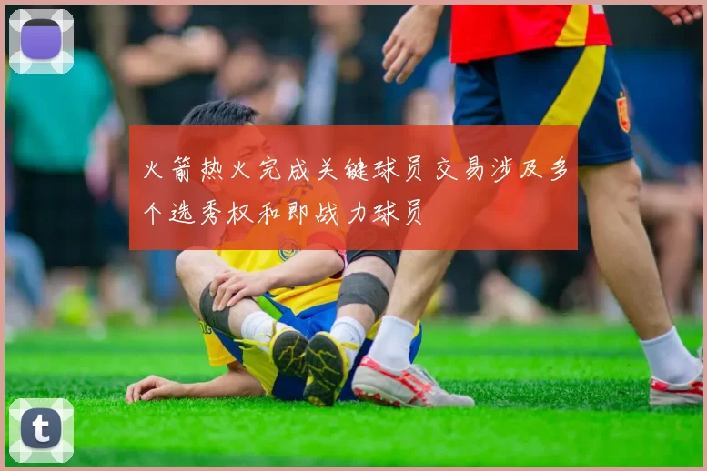 火箭热火完成关键球员交易涉及多个选秀权和即战力球员