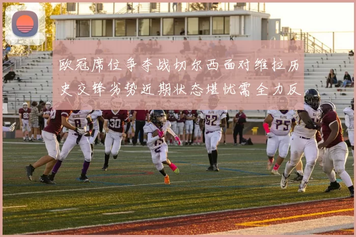 欧冠席位争夺战切尔西面对维拉历史交锋劣势近期状态堪忧需全力反弹