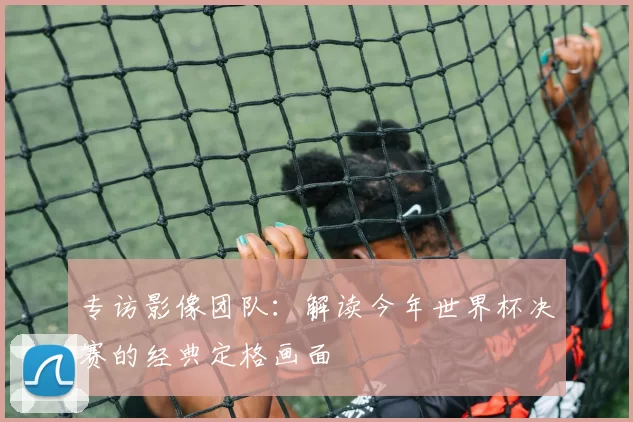 专访影像团队：解读今年世界杯决赛的经典定格画面