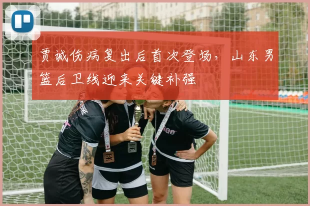 贾诚伤病复出后首次登场，山东男篮后卫线迎来关键补强