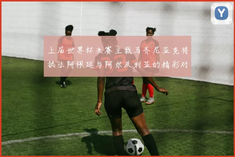 上届世界杯决赛主裁马齐尼亚克将执法阿根廷与阿尔及利亚的精彩对决