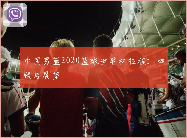 中国男篮2020篮球世界杯征程：回顾与展望