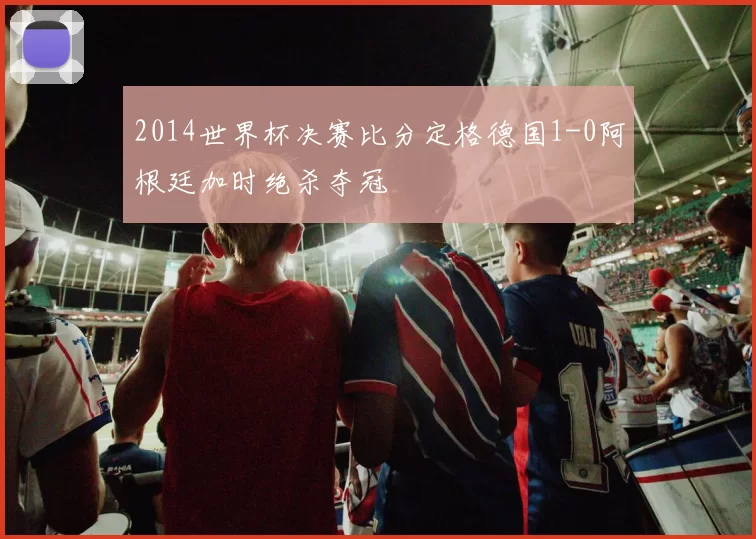 2014世界杯决赛比分定格德国1-0阿根廷加时绝杀夺冠