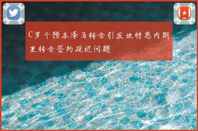 C罗干预本泽马转会引发坎特恩内斯里转会签约延迟问题