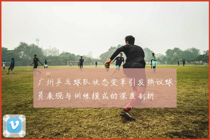 广州乒乓球队状态变革引发热议球员表现与训练模式的深度剖析