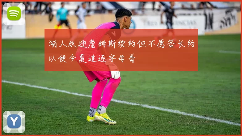 湖人欢迎詹姆斯续约但不愿签长约以便今夏追逐字母哥