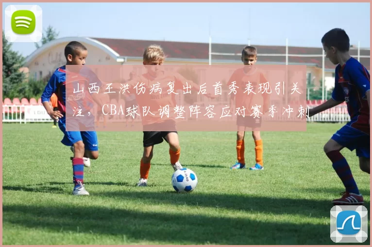山西王洪伤病复出后首秀表现引关注，CBA球队调整阵容应对赛季冲刺