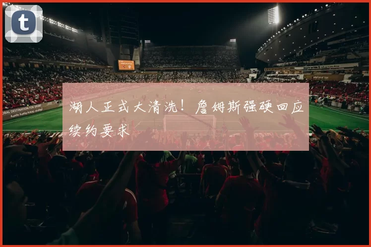 湖人正式大清洗！詹姆斯强硬回应续约要求