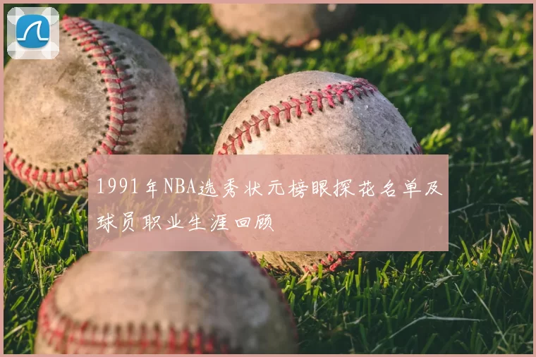 1991年NBA选秀状元榜眼探花名单及球员职业生涯回顾