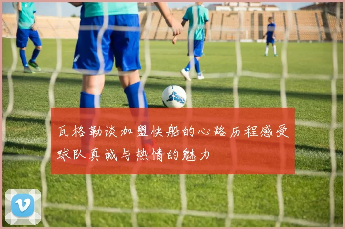 瓦格勒谈加盟快船的心路历程感受球队真诚与热情的魅力