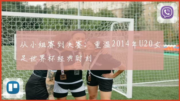 从小组赛到决赛：重温2014年U20女足世界杯经典时刻
