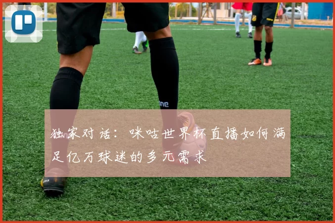 独家对话：咪咕世界杯直播如何满足亿万球迷的多元需求