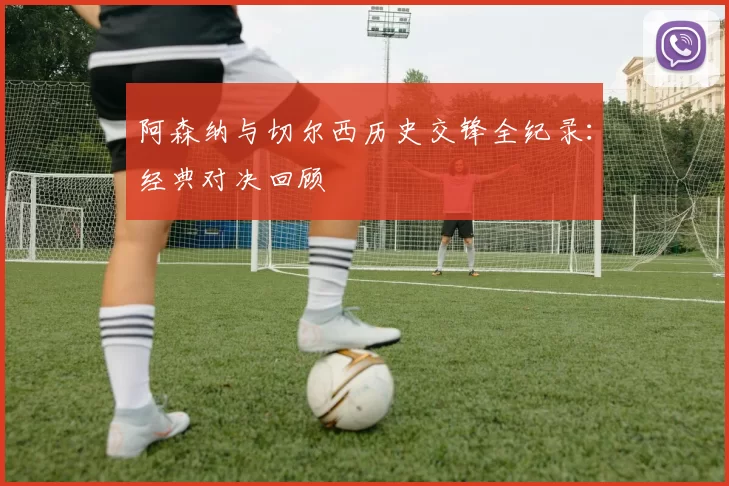 阿森纳与切尔西历史交锋全纪录：经典对决回顾