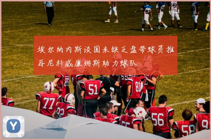 埃尔纳内斯谈国米缺乏盘带球员推荐尼科威廉姆斯助力球队