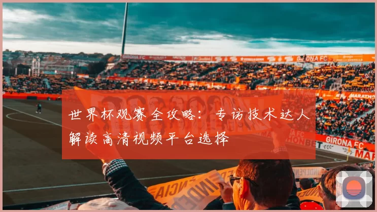 世界杯观赛全攻略:专访技术达人解读高清视频平台选择