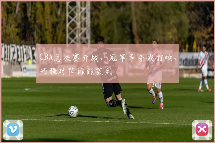 CBA总决赛开战，冠军争夺战打响，两强对阵谁能笑到