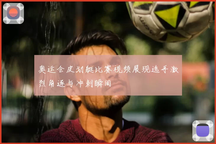 奥运会皮划艇比赛视频展现选手激烈角逐与冲刺瞬间