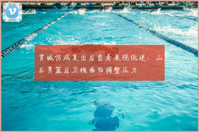贾诚伤病复出后首秀表现低迷，山东男篮后卫线面临调整压力