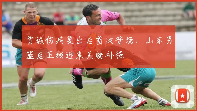 贾诚伤病复出后首次登场，山东男篮后卫线迎来关键补强