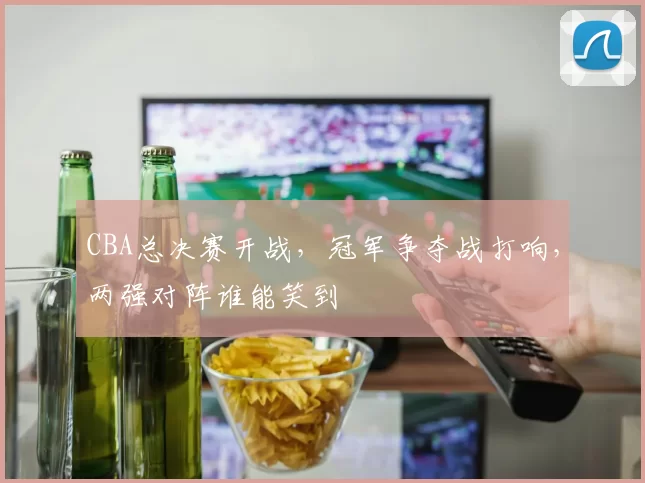 CBA总决赛开战，冠军争夺战打响，两强对阵谁能笑到
