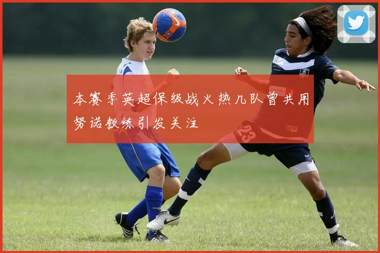 本赛季英超保级战火热几队曾共用努诺教练引发关注