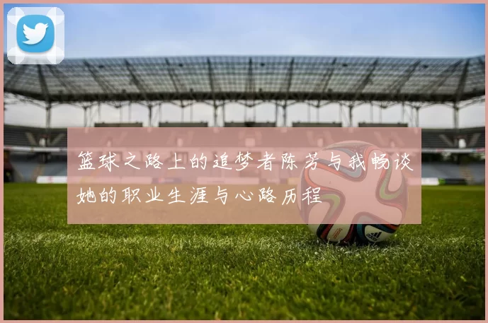 篮球之路上的追梦者陈芳与我畅谈她的职业生涯与心路历程