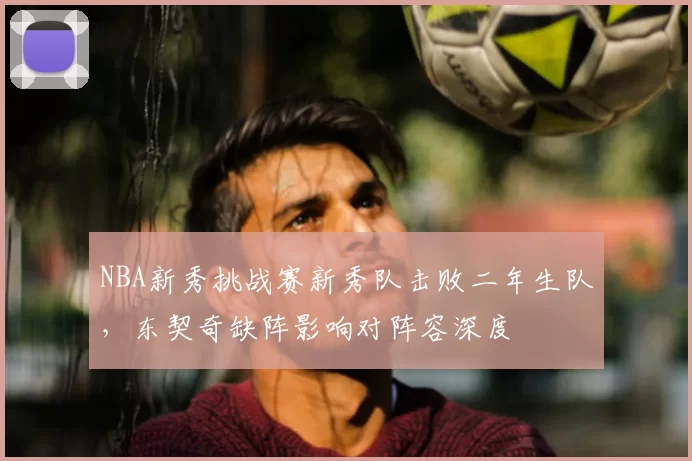 NBA新秀挑战赛新秀队击败二年生队，东契奇缺阵影响对阵容深度