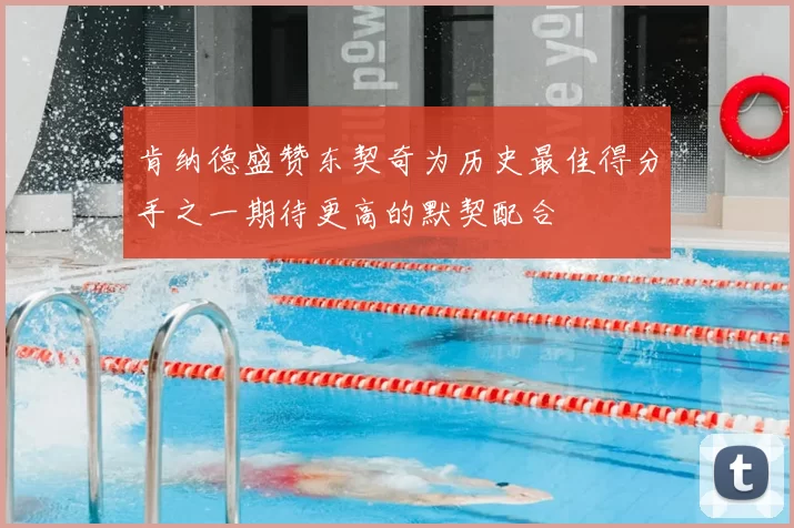 肯纳德盛赞东契奇为历史最佳得分手之一期待更高的默契配合