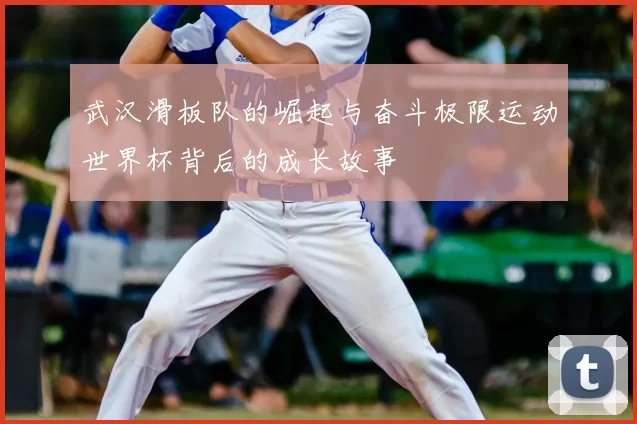 武汉滑板队的崛起与奋斗极限运动世界杯背后的成长故事