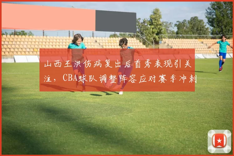 山西王洪伤病复出后首秀表现引关注，CBA球队调整阵容应对赛季冲刺