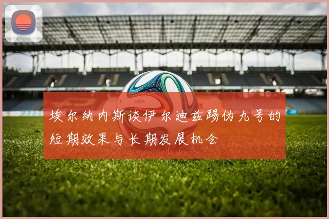 埃尔纳内斯谈伊尔迪兹踢伪九号的短期效果与长期发展机会